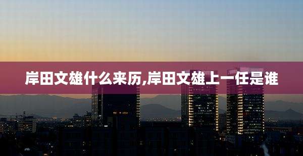 岸田文雄什么来历,岸田文雄上一任是谁