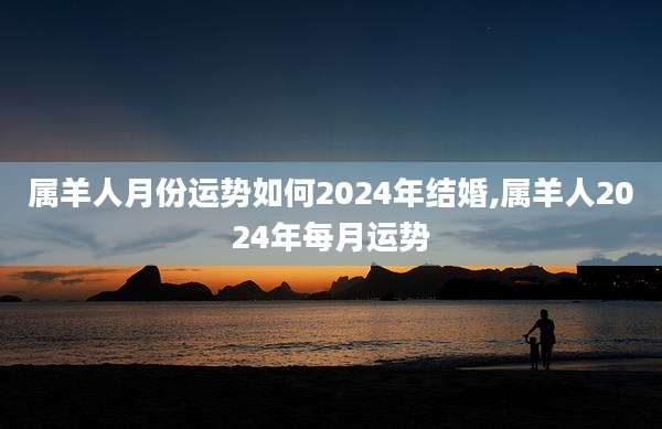 属羊人月份运势如何2024年结婚,属羊人2024年每月运势