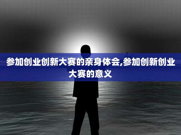 参加创业创新大赛的亲身体会,参加创新创业大赛的意义
