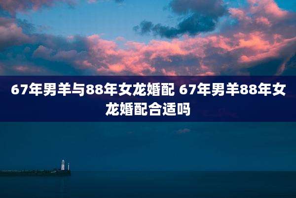 67年男羊与88年女龙婚配 67年男羊88年女龙婚配合适吗