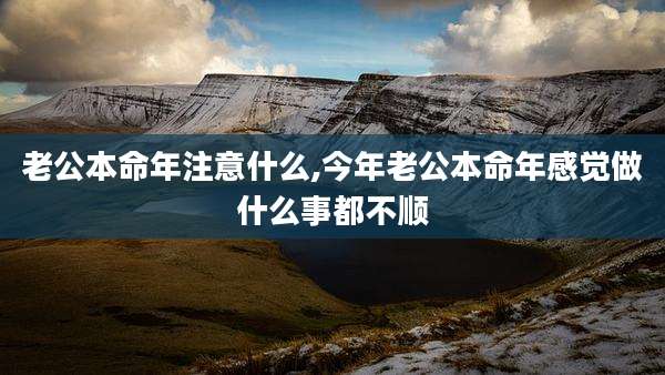 老公本命年注意什么,今年老公本命年感觉做什么事都不顺