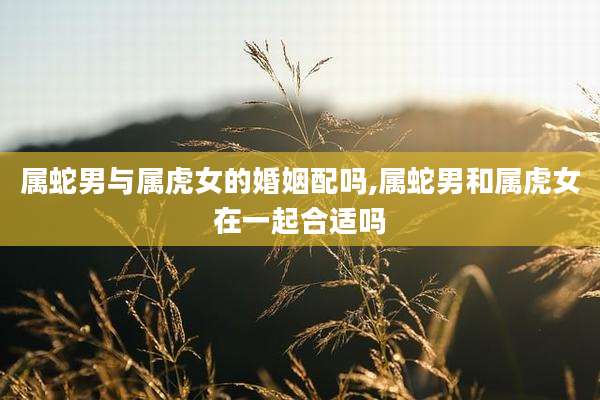 属蛇男与属虎女的婚姻配吗,属蛇男和属虎女在一起合适吗