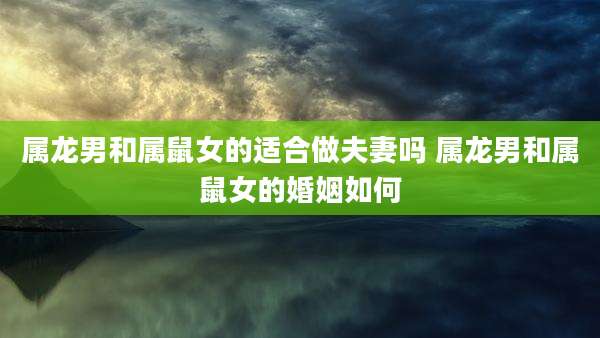 属龙男和属鼠女的适合做夫妻吗 属龙男和属鼠女的婚姻如何