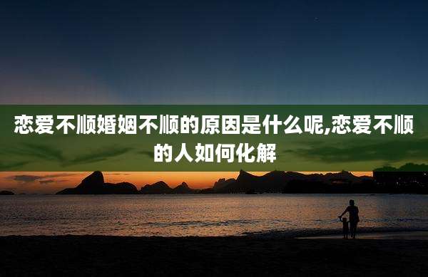 恋爱不顺婚姻不顺的原因是什么呢,恋爱不顺的人如何化解