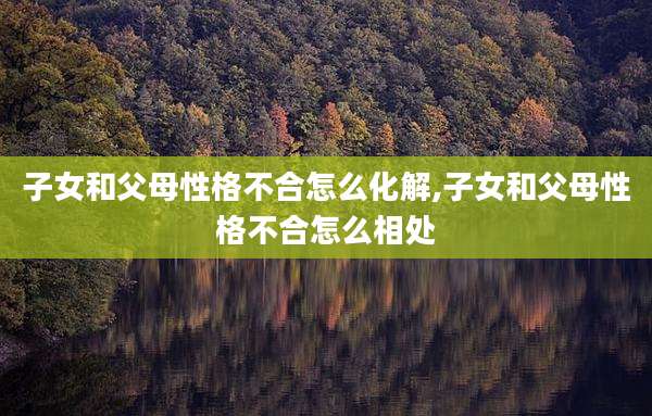 子女和父母性格不合怎么化解,子女和父母性格不合怎么相处
