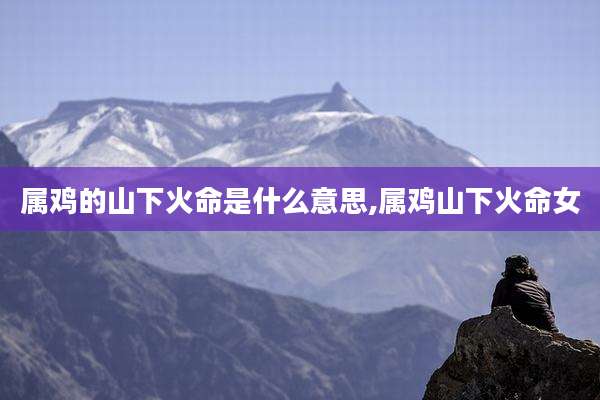 属鸡的山下火命是什么意思,属鸡山下火命女