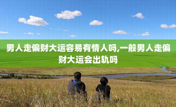 男人走偏财大运容易有情人吗,一般男人走偏财大运会出轨吗