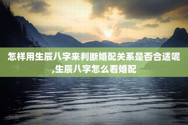 怎样用生辰八字来判断婚配关系是否合适呢,生辰八字怎么看婚配