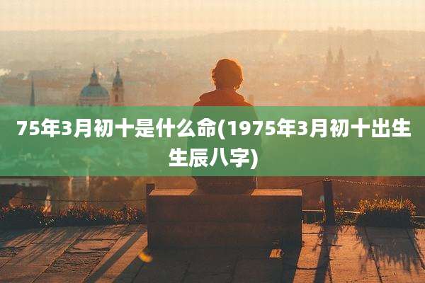 75年3月初十是什么命(1975年3月初十出生生辰八字)