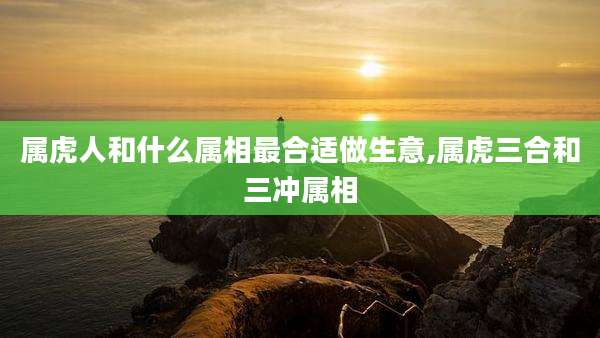 属虎人和什么属相最合适做生意,属虎三合和三冲属相