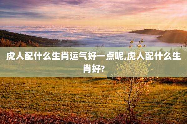 虎人配什么生肖运气好一点呢,虎人配什么生肖好?