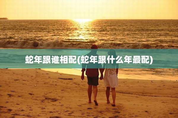 蛇年跟谁相配(蛇年跟什么年最配)