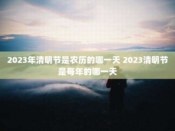 2023年清明节是农历的哪一天 2023清明节是每年的哪一天