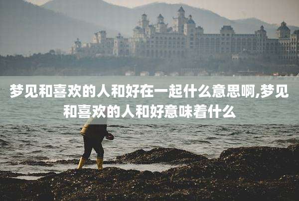 梦见和喜欢的人和好在一起什么意思啊,梦见和喜欢的人和好意味着什么