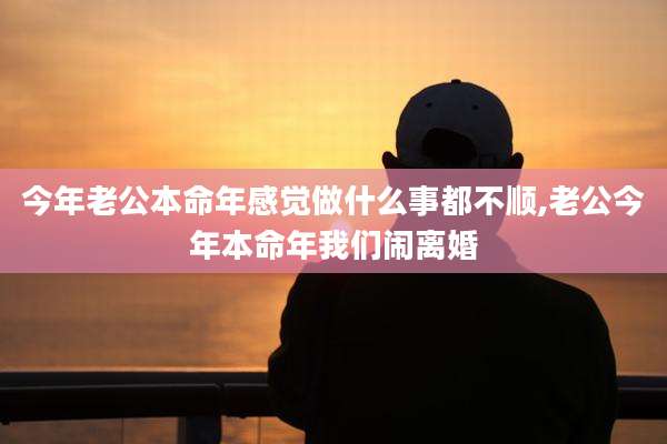 今年老公本命年感觉做什么事都不顺,老公今年本命年我们闹离婚