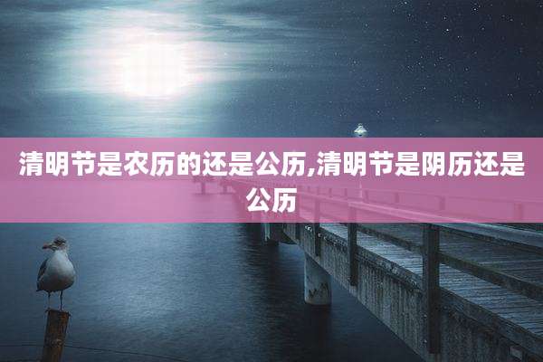 清明节是农历的还是公历,清明节是阴历还是公历