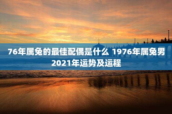 76年属兔的最佳配偶是什么 1976年属兔男2021年运势及运程