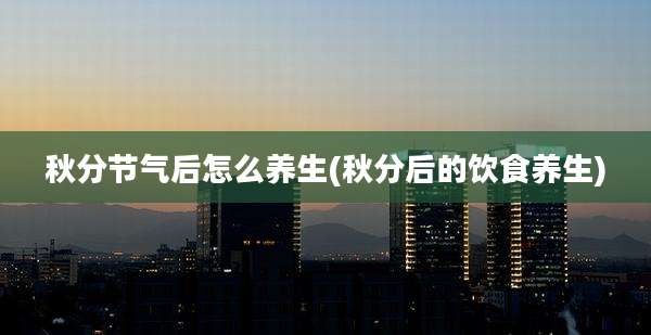 秋分节气后怎么养生(秋分后的饮食养生)