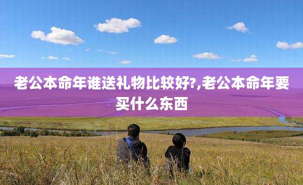 老公本命年谁送礼物比较好?,老公本命年要买什么东西
