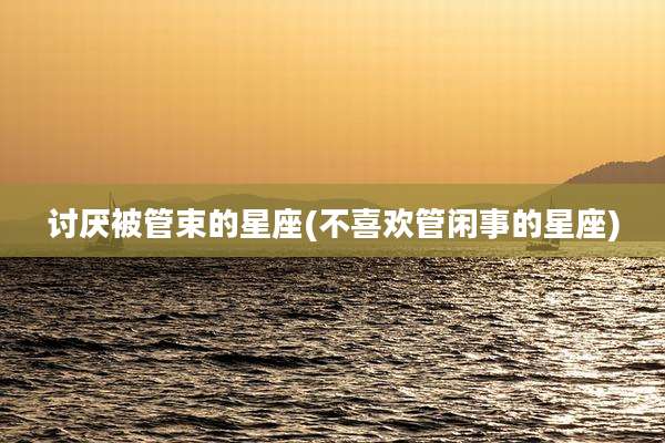 讨厌被管束的星座(不喜欢管闲事的星座)
