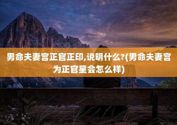 男命夫妻宫正官正印,说明什么?(男命夫妻宫为正官星会怎么样)