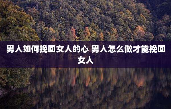 男人如何挽回女人的心 男人怎么做才能挽回女人