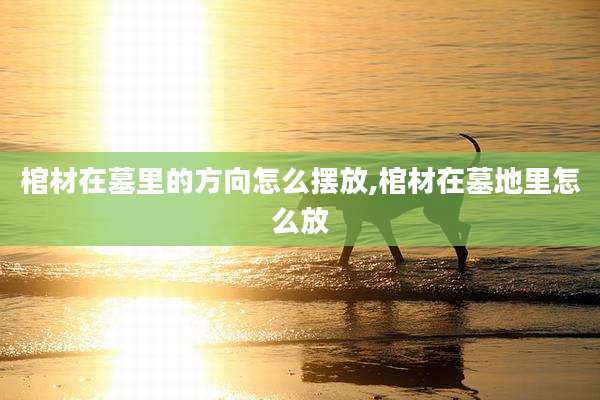 棺材在墓里的方向怎么摆放,棺材在墓地里怎么放