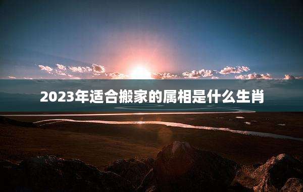 2023年适合搬家的属相是什么生肖