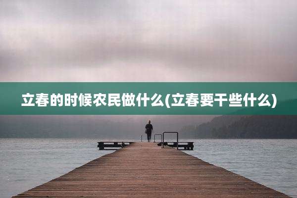 立春的时候农民做什么(立春要干些什么)