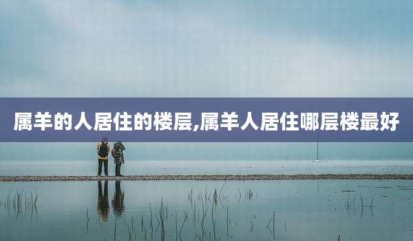 属羊的人居住的楼层,属羊人居住哪层楼最好