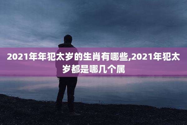 2021年年犯太岁的生肖有哪些,2021年犯太岁都是哪几个属