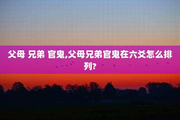 父母 兄弟 官鬼,父母兄弟官鬼在六爻怎么排列?