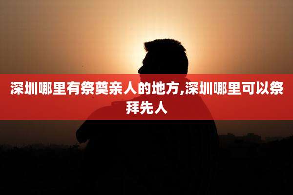 深圳哪里有祭奠亲人的地方,深圳哪里可以祭拜先人