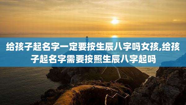 给孩子起名字一定要按生辰八字吗女孩,给孩子起名字需要按照生辰八字起吗