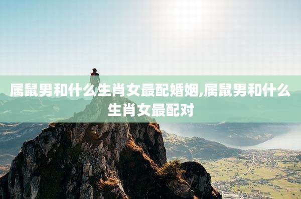 属鼠男和什么生肖女最配婚姻,属鼠男和什么生肖女最配对