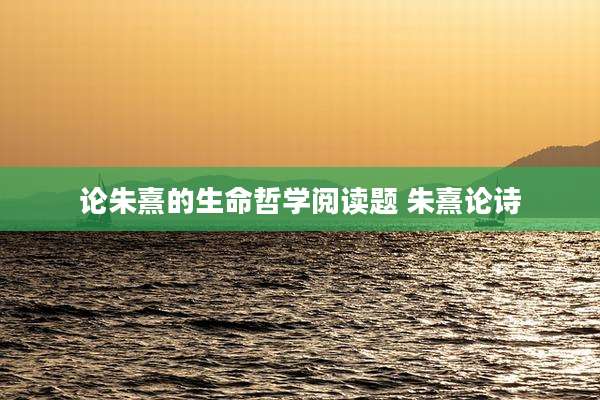 论朱熹的生命哲学阅读题 朱熹论诗