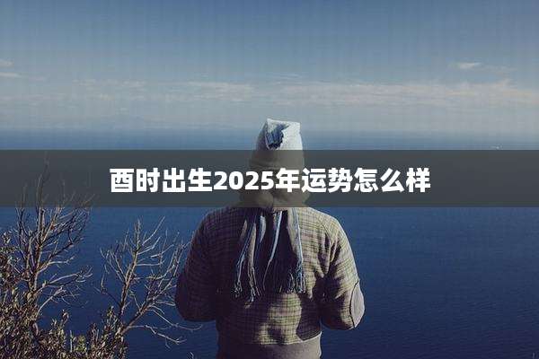 酉时出生2025年运势怎么样