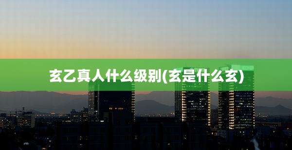 玄乙真人什么级别(玄是什么玄)