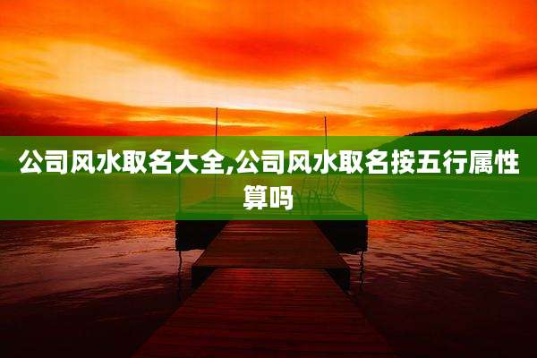 公司风水取名大全,公司风水取名按五行属性算吗