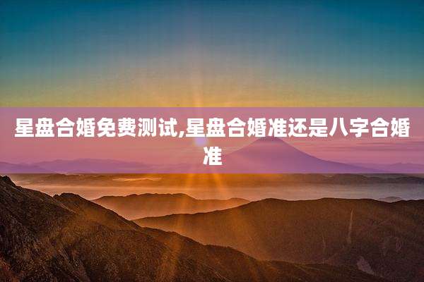 星盘合婚免费测试,星盘合婚准还是八字合婚准