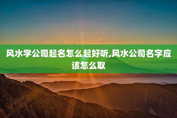 风水学公司起名怎么起好听,风水公司名字应该怎么取