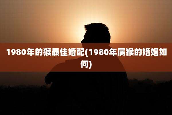 1980年的猴最佳婚配(1980年属猴的婚姻如何)