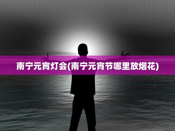 南宁元宵灯会(南宁元宵节哪里放烟花)