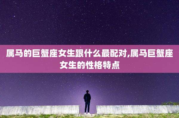 属马的巨蟹座女生跟什么最配对,属马巨蟹座女生的性格特点