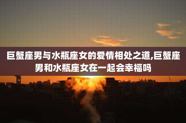 巨蟹座男与水瓶座女的爱情相处之道,巨蟹座男和水瓶座女在一起会幸福吗