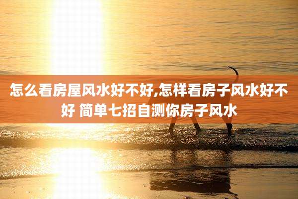 怎么看房屋风水好不好,怎样看房子风水好不好 简单七招自测你房子风水