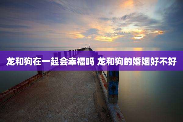 龙和狗在一起会幸福吗 龙和狗的婚姻好不好