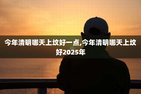今年清明哪天上坟好一点,今年清明哪天上坟好2025年