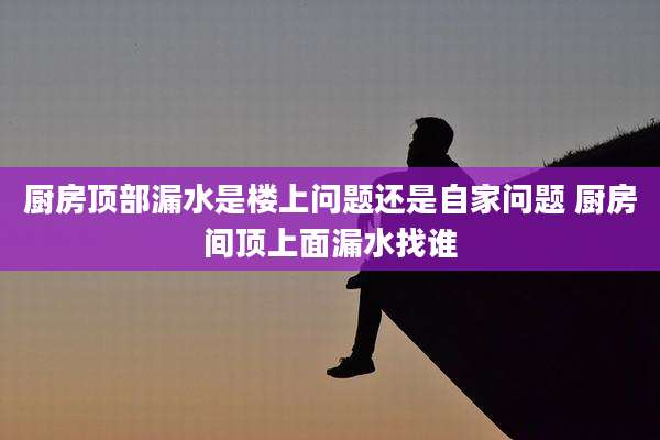 厨房顶部漏水是楼上问题还是自家问题 厨房间顶上面漏水找谁