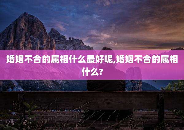 婚姻不合的属相什么最好呢,婚姻不合的属相什么?